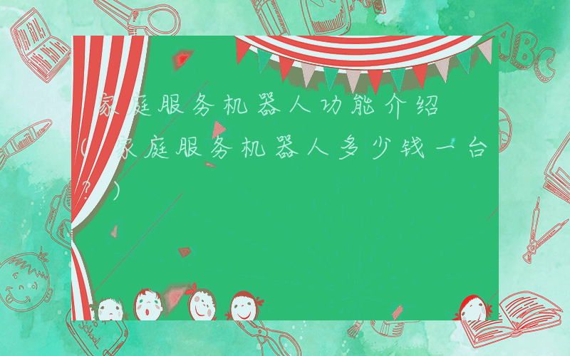 家庭服务机器人功能介绍 (家庭服务机器人多少钱一台？)